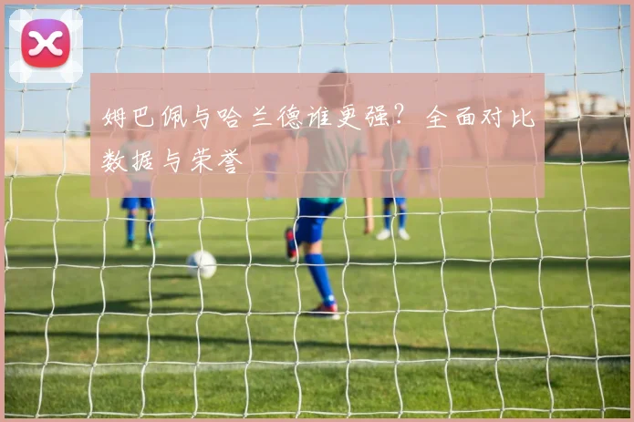 姆巴佩与哈兰德谁更强?全面对比数据与荣誉