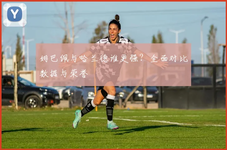 姆巴佩与哈兰德谁更强？全面对比数据与荣誉