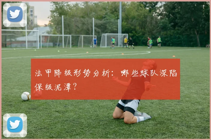 法甲降级形势分析：哪些球队深陷保级泥潭？