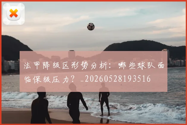 法甲降级区形势分析:哪些球队面临保级压力?_20260528193516